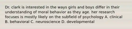 Dr. clark is interested in the ways girls and boys differ in their understanding of moral behavior as they age. her research focuses is mostly likely on the subfield of psychology A. clinical B. behavioral C. neuroscience D. developmental