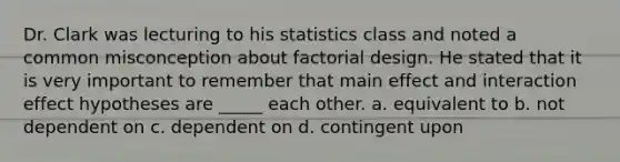 Dr. Clark was lecturing to his statistics class and noted a common misconception about factorial design. He stated that it is very important to remember that main effect and interaction effect hypotheses are _____ each other. a. equivalent to b. not dependent on c. dependent on d. contingent upon