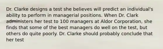 Dr. Clarke designs a test she believes will predict an individual's ability to perform in managerial positions. When Dr. Clark administers her test to 100 managers at Aldor Corporation, she finds that some of the best managers do well on the test, but others do quite poorly. Dr. Clarke should probably conclude that her test