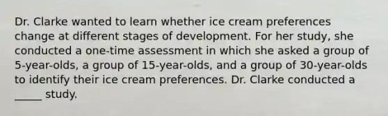 Dr. Clarke wanted to learn whether ice cream preferences change at different stages of development. For her study, she conducted a one-time assessment in which she asked a group of 5-year-olds, a group of 15-year-olds, and a group of 30-year-olds to identify their ice cream preferences. Dr. Clarke conducted a _____ study.