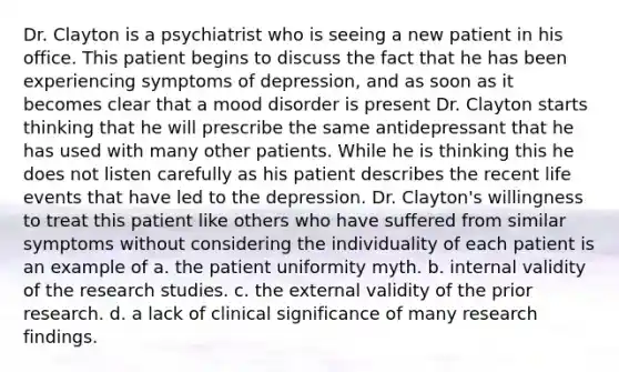 Dr. Clayton is a psychiatrist who is seeing a new patient in his office. This patient begins to discuss the fact that he has been experiencing symptoms of depression, and as soon as it becomes clear that a mood disorder is present Dr. Clayton starts thinking that he will prescribe the same antidepressant that he has used with many other patients. While he is thinking this he does not listen carefully as his patient describes the recent life events that have led to the depression. Dr. Clayton's willingness to treat this patient like others who have suffered from similar symptoms without considering the individuality of each patient is an example of a. the patient uniformity myth. b. internal validity of the research studies. c. the external validity of the prior research. d. a lack of clinical significance of many research findings.