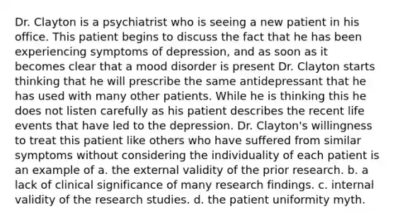 Dr. Clayton is a psychiatrist who is seeing a new patient in his office. This patient begins to discuss the fact that he has been experiencing symptoms of depression, and as soon as it becomes clear that a mood disorder is present Dr. Clayton starts thinking that he will prescribe the same antidepressant that he has used with many other patients. While he is thinking this he does not listen carefully as his patient describes the recent life events that have led to the depression. Dr. Clayton's willingness to treat this patient like others who have suffered from similar symptoms without considering the individuality of each patient is an example of a. the external validity of the prior research. b. a lack of clinical significance of many research findings. c. internal validity of the research studies. d. the patient uniformity myth.