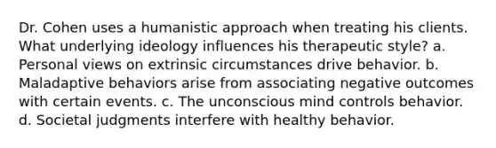 Dr. Cohen uses a humanistic approach when treating his clients. What underlying ideology influences his therapeutic style? a. Personal views on extrinsic circumstances drive behavior. b. Maladaptive behaviors arise from associating negative outcomes with certain events. c. The unconscious mind controls behavior. d. Societal judgments interfere with healthy behavior.