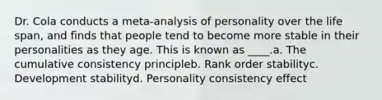 Dr. Cola conducts a meta-analysis of personality over the life span, and finds that people tend to become more stable in their personalities as they age. This is known as ____.a. The cumulative consistency principleb. Rank order stabilityc. Development stabilityd. Personality consistency effect