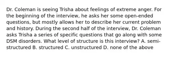 Dr. Coleman is seeing Trisha about feelings of extreme anger. For the beginning of the interview, he asks her some open-ended questions, but mostly allows her to describe her current problem and history. During the second half of the interview, Dr. Coleman asks Trisha a series of specific questions that go along with some DSM disorders. What level of structure is this interview? A. semi-structured B. structured C. unstructured D. none of the above