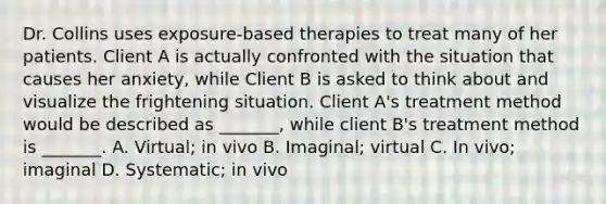 Dr. Collins uses exposure-based therapies to treat many of her patients. Client A is actually confronted with the situation that causes her anxiety, while Client B is asked to think about and visualize the frightening situation. Client A's treatment method would be described as _______, while client B's treatment method is _______. A. Virtual; in vivo B. Imaginal; virtual C. In vivo; imaginal D. Systematic; in vivo