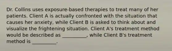 Dr. Collins uses exposure-based therapies to treat many of her patients. Client A is actually confronted with the situation that causes her anxiety, while Client B is asked to think about and visualize the frightening situation. Client A's treatment method would be described as __________, while Client B's treatment method is __________.