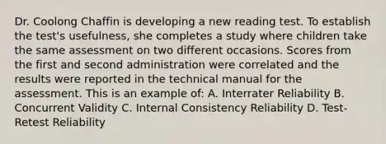 Dr. Coolong Chaffin is developing a new reading test. To establish the test's usefulness, she completes a study where children take the same assessment on two different occasions. Scores from the first and second administration were correlated and the results were reported in the technical manual for the assessment. This is an example of: A. Interrater Reliability B. Concurrent Validity C. Internal Consistency Reliability D. Test-Retest Reliability