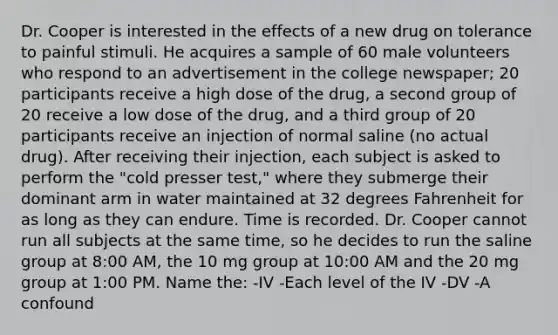 Dr. Cooper is interested in the effects of a new drug on tolerance to painful stimuli. He acquires a sample of 60 male volunteers who respond to an advertisement in the college newspaper; 20 participants receive a high dose of the drug, a second group of 20 receive a low dose of the drug, and a third group of 20 participants receive an injection of normal saline (no actual drug). After receiving their injection, each subject is asked to perform the "cold presser test," where they submerge their dominant arm in water maintained at 32 degrees Fahrenheit for as long as they can endure. Time is recorded. Dr. Cooper cannot run all subjects at the same time, so he decides to run the saline group at 8:00 AM, the 10 mg group at 10:00 AM and the 20 mg group at 1:00 PM. Name the: -IV -Each level of the IV -DV -A confound