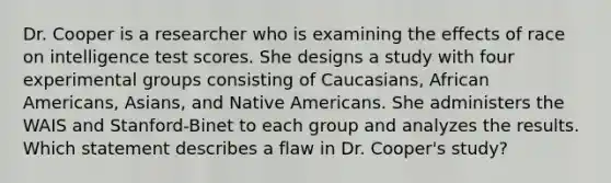 Dr. Cooper is a researcher who is examining the effects of race on intelligence test scores. She designs a study with four experimental groups consisting of Caucasians, African Americans, Asians, and Native Americans. She administers the WAIS and Stanford-Binet to each group and analyzes the results. Which statement describes a flaw in Dr. Cooper's study?