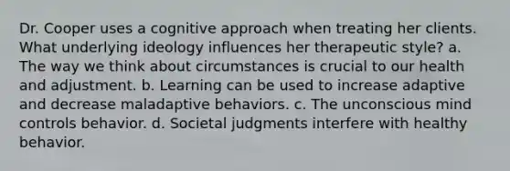 Dr. Cooper uses a cognitive approach when treating her clients. What underlying ideology influences her therapeutic style? a. The way we think about circumstances is crucial to our health and adjustment. b. Learning can be used to increase adaptive and decrease maladaptive behaviors. c. The unconscious mind controls behavior. d. Societal judgments interfere with healthy behavior.