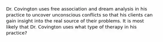 Dr. Covington uses free association and dream analysis in his practice to uncover unconscious conflicts so that his clients can gain insight into the real source of their problems. It is most likely that Dr. Covington uses what type of therapy in his practice?