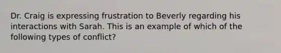 Dr. Craig is expressing frustration to Beverly regarding his interactions with Sarah. This is an example of which of the following types of conflict?