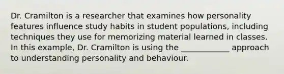 Dr. Cramilton is a researcher that examines how personality features influence study habits in student populations, including techniques they use for memorizing material learned in classes. In this example, Dr. Cramilton is using the ____________ approach to understanding personality and behaviour.