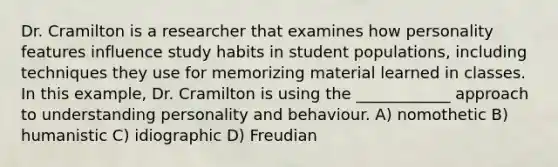 Dr. Cramilton is a researcher that examines how personality features influence study habits in student populations, including techniques they use for memorizing material learned in classes. In this example, Dr. Cramilton is using the ____________ approach to understanding personality and behaviour. A) nomothetic B) humanistic C) idiographic D) Freudian