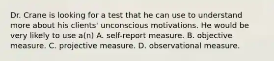 Dr. Crane is looking for a test that he can use to understand more about his clients' unconscious motivations. He would be very likely to use a(n) A. self-report measure. B. objective measure. C. projective measure. D. observational measure.