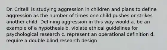 Dr. Critelli is studying aggression in children and plans to define aggression as the number of times one child pushes or strikes another child. Defining aggression in this way would a. be an example of a hypothesis b. violate ethical guidelines for psychological research c. represent an operational definition d. require a double-blind research design