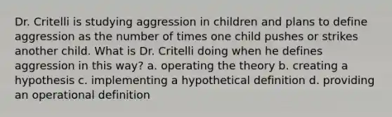 Dr. Critelli is studying aggression in children and plans to define aggression as the number of times one child pushes or strikes another child. What is Dr. Critelli doing when he defines aggression in this way? a. operating the theory b. creating a hypothesis c. implementing a hypothetical definition d. providing an operational definition