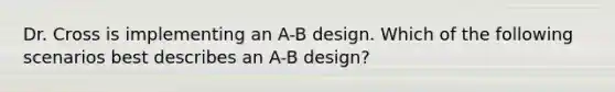 Dr. Cross is implementing an A-B design. Which of the following scenarios best describes an A-B design?