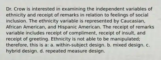 Dr. Crow is interested in examining the independent variables of ethnicity and receipt of remarks in relation to feelings of social inclusion. The ethnicity variable is represented by Caucasian, African American, and Hispanic American. The receipt of remarks variable includes receipt of compliment, receipt of insult, and receipt of greeting. Ethnicity is not able to be manipulated; therefore, this is a: a. within-subject design. b. mixed design. c. hybrid design. d. repeated measure design.