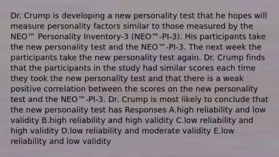 Dr. Crump is developing a new personality test that he hopes will measure personality factors similar to those measured by the NEO™ Personality Inventory-3 (NEO™-PI-3). His participants take the new personality test and the NEO™-PI-3. The next week the participants take the new personality test again. Dr. Crump finds that the participants in the study had similar scores each time they took the new personality test and that there is a weak positive correlation between the scores on the new personality test and the NEO™-PI-3. Dr. Crump is most likely to conclude that the new personality test has Responses A.high reliability and low validity B.high reliability and high validity C.low reliability and high validity D.low reliability and moderate validity E.low reliability and low validity