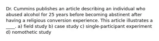 Dr. Cummins publishes an article describing an individual who abused alcohol for 25 years before becoming abstinent after having a religious conversion experience. This article illustrates a ____. a) field study b) case study c) single-participant experiment d) nomothetic study