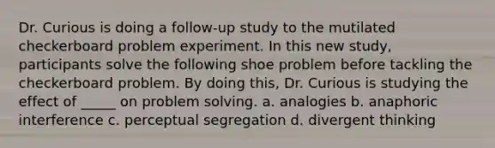 Dr. Curious is doing a follow-up study to the mutilated checkerboard problem experiment. In this new study, participants solve the following shoe problem before tackling the checkerboard problem. By doing this, Dr. Curious is studying the effect of _____ on <a href='https://www.questionai.com/knowledge/kZi0diIlxK-problem-solving' class='anchor-knowledge'>problem solving</a>. a. analogies b. anaphoric interference c. perceptual segregation d. divergent thinking