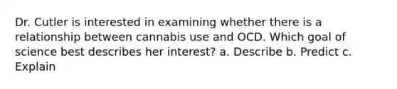 Dr. Cutler is interested in examining whether there is a relationship between cannabis use and OCD. Which goal of science best describes her interest? a. Describe b. Predict c. Explain