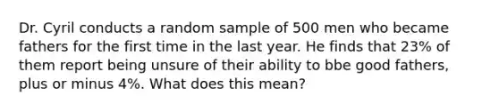 Dr. Cyril conducts a random sample of 500 men who became fathers for the first time in the last year. He finds that 23% of them report being unsure of their ability to bbe good fathers, plus or minus 4%. What does this mean?