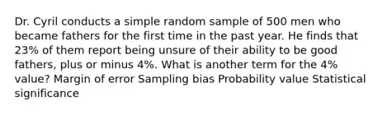 Dr. Cyril conducts a simple random sample of 500 men who became fathers for the first time in the past year. He finds that 23% of them report being unsure of their ability to be good fathers, plus or minus 4%. What is another term for the 4% value? Margin of error Sampling bias Probability value Statistical significance