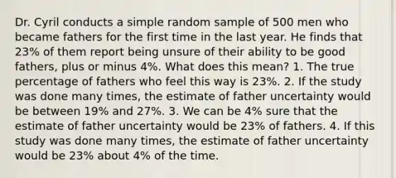 Dr. Cyril conducts a simple random sample of 500 men who became fathers for the first time in the last year. He finds that 23% of them report being unsure of their ability to be good fathers, plus or minus 4%. What does this mean? 1. The true percentage of fathers who feel this way is 23%. 2. If the study was done many times, the estimate of father uncertainty would be between 19% and 27%. 3. We can be 4% sure that the estimate of father uncertainty would be 23% of fathers. 4. If this study was done many times, the estimate of father uncertainty would be 23% about 4% of the time.