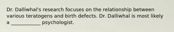 Dr. Dalliwhal's research focuses on the relationship between various teratogens and birth defects. Dr. Dalliwhal is most likely a ____________ psychologist.