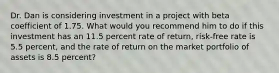 Dr. Dan is considering investment in a project with beta coefficient of 1.75. What would you recommend him to do if this investment has an 11.5 percent rate of return, risk-free rate is 5.5 percent, and the rate of return on the market portfolio of assets is 8.5 percent?