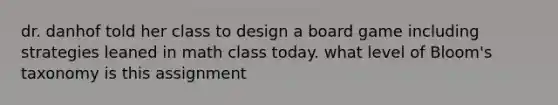 dr. danhof told her class to design a board game including strategies leaned in math class today. what level of Bloom's taxonomy is this assignment