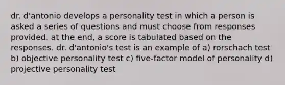 dr. d'antonio develops a personality test in which a person is asked a series of questions and must choose from responses provided. at the end, a score is tabulated based on the responses. dr. d'antonio's test is an example of a) rorschach test b) objective personality test c) five-factor model of personality d) projective personality test