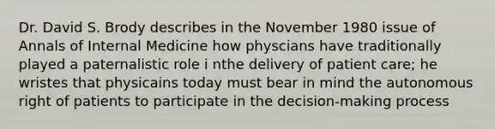 Dr. David S. Brody describes in the November 1980 issue of Annals of Internal Medicine how physcians have traditionally played a paternalistic role i nthe delivery of patient care; he wristes that physicains today must bear in mind the autonomous right of patients to participate in the decision-making process