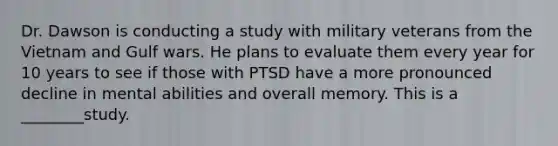 Dr. Dawson is conducting a study with military veterans from the Vietnam and Gulf wars. He plans to evaluate them every year for 10 years to see if those with PTSD have a more pronounced decline in mental abilities and overall memory. This is a ________study.