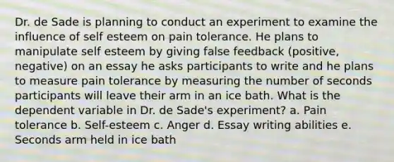 Dr. de Sade is planning to conduct an experiment to examine the influence of self esteem on pain tolerance. He plans to manipulate self esteem by giving false feedback (positive, negative) on an essay he asks participants to write and he plans to measure pain tolerance by measuring the number of seconds participants will leave their arm in an ice bath. What is the dependent variable in Dr. de Sade's experiment? a. Pain tolerance b. Self-esteem c. Anger d. Essay writing abilities e. Seconds arm held in ice bath