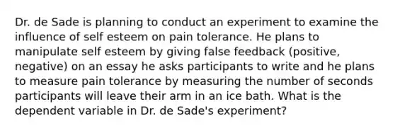 Dr. de Sade is planning to conduct an experiment to examine the influence of self esteem on pain tolerance. He plans to manipulate self esteem by giving false feedback (positive, negative) on an essay he asks participants to write and he plans to measure pain tolerance by measuring the number of seconds participants will leave their arm in an ice bath. What is the dependent variable in Dr. de Sade's experiment?