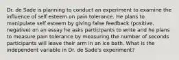 Dr. de Sade is planning to conduct an experiment to examine the influence of self esteem on pain tolerance. He plans to manipulate self esteem by giving false feedback (positive, negative) on an essay he asks participants to write and he plans to measure pain tolerance by measuring the number of seconds participants will leave their arm in an ice bath. What is the independent variable in Dr. de Sade's experiment?