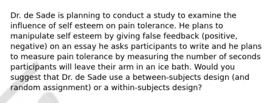 Dr. de Sade is planning to conduct a study to examine the influence of self esteem on pain tolerance. He plans to manipulate self esteem by giving false feedback (positive, negative) on an essay he asks participants to write and he plans to measure pain tolerance by measuring the number of seconds participants will leave their arm in an ice bath. Would you suggest that Dr. de Sade use a between-subjects design (and random assignment) or a within-subjects design?