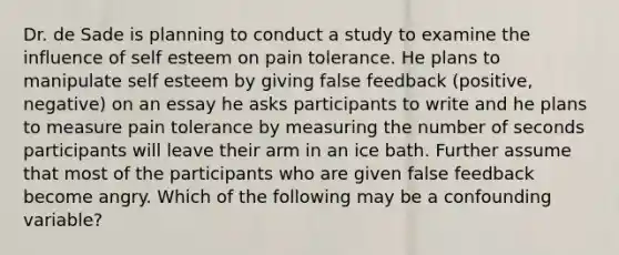 Dr. de Sade is planning to conduct a study to examine the influence of self esteem on pain tolerance. He plans to manipulate self esteem by giving false feedback (positive, negative) on an essay he asks participants to write and he plans to measure pain tolerance by measuring the number of seconds participants will leave their arm in an ice bath. Further assume that most of the participants who are given false feedback become angry. Which of the following may be a confounding variable?