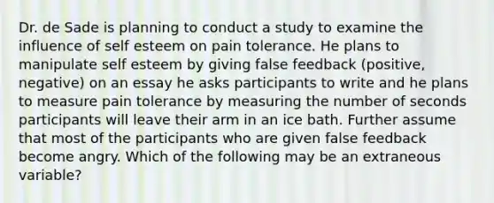 Dr. de Sade is planning to conduct a study to examine the influence of self esteem on pain tolerance. He plans to manipulate self esteem by giving false feedback (positive, negative) on an essay he asks participants to write and he plans to measure pain tolerance by measuring the number of seconds participants will leave their arm in an ice bath. Further assume that most of the participants who are given false feedback become angry. Which of the following may be an extraneous variable?