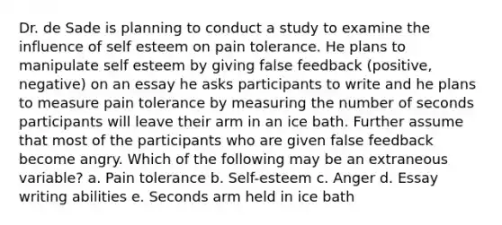 Dr. de Sade is planning to conduct a study to examine the influence of self esteem on pain tolerance. He plans to manipulate self esteem by giving false feedback (positive, negative) on an essay he asks participants to write and he plans to measure pain tolerance by measuring the number of seconds participants will leave their arm in an ice bath. Further assume that most of the participants who are given false feedback become angry. Which of the following may be an extraneous variable? a. Pain tolerance b. Self-esteem c. Anger d. Essay writing abilities e. Seconds arm held in ice bath