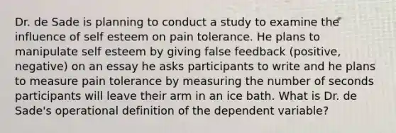 Dr. de Sade is planning to conduct a study to examine the influence of self esteem on pain tolerance. He plans to manipulate self esteem by giving false feedback (positive, negative) on an essay he asks participants to write and he plans to measure pain tolerance by measuring the number of seconds participants will leave their arm in an ice bath. What is Dr. de Sade's operational definition of the dependent variable?