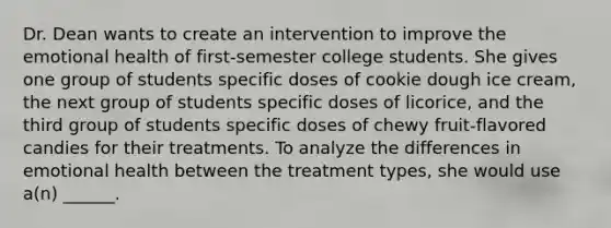 Dr. Dean wants to create an intervention to improve the emotional health of first-semester college students. She gives one group of students specific doses of cookie dough ice cream, the next group of students specific doses of licorice, and the third group of students specific doses of chewy fruit-flavored candies for their treatments. To analyze the differences in emotional health between the treatment types, she would use a(n) ______.