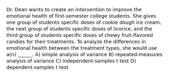 Dr. Dean wants to create an intervention to improve the emotional health of first-semester college students. She gives one group of students specific doses of cookie dough ice cream, the next group of students specific doses of licorice, and the third group of students specific doses of chewy fruit-flavored candies for their treatments. To analyze the differences in emotional health between the treatment types, she would use a(n) ______. A) simple analysis of variance B) repeated-measures analysis of variance C) independent-samples t test D) dependent-samples t test