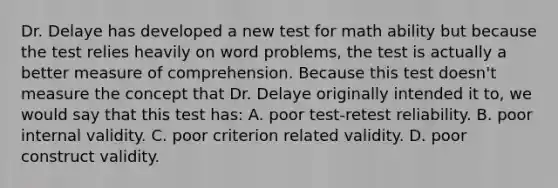 Dr. Delaye has developed a new test for math ability but because the test relies heavily on word problems, the test is actually a better measure of comprehension. Because this test doesn't measure the concept that Dr. Delaye originally intended it to, we would say that this test has: A. poor test-retest reliability. B. poor internal validity. C. poor criterion related validity. D. poor construct validity.