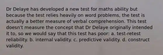 Dr Delaye has developed a new test for maths ability but because the test relies heavily on word problems, the test is actually a better measure of verbal comprehension. This test doesn't measure the concept that Dr Delaye originally intended it to, so we would say that this test has poor: a. test-retest reliability. b. internal validity. c. predictive validity. d. construct validity.