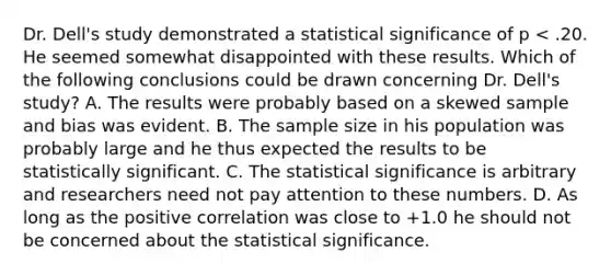 Dr. Dell's study demonstrated a statistical significance of p < .20. He seemed somewhat disappointed with these results. Which of the following conclusions could be drawn concerning Dr. Dell's study? A. The results were probably based on a skewed sample and bias was evident. B. The sample size in his population was probably large and he thus expected the results to be statistically significant. C. The statistical significance is arbitrary and researchers need not pay attention to these numbers. D. As long as the positive correlation was close to +1.0 he should not be concerned about the statistical significance.